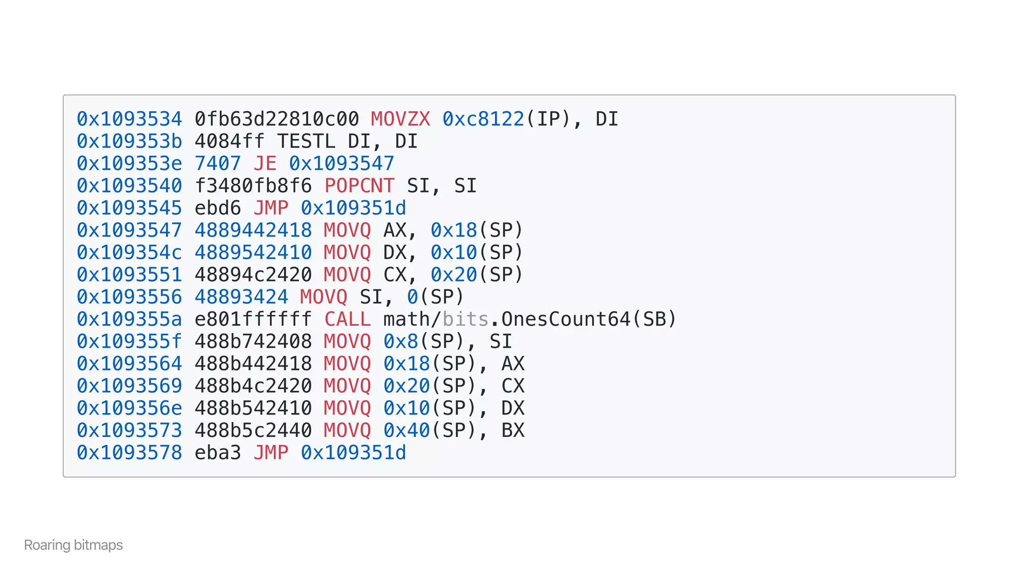 0x1093534 0fb63d22810c00 MOVZX 0xc8122(IP), DI
0x109353b 4084ff TESTL DI, DI
0x109353e 7407 JE 0x1093547
0x1093540 f3480fb8f6 POPCNT SI, SI
0x1093545 ebd6 JMP 0x109351d
0x1093547 4889442418 MOVQ AX, 0x18(SP)
0x109354c 4889542410 MOVQ DX, 0x10(SP)
0x1093551 48894c2420 MOVQ CX, 0x20(SP)
0x1093556 48893424 MOVQ SI, 0(SP)
0x109355a e801ffffff CALL math/bits.OnesCount64(SB)
0x109355f 488b742408 MOVQ 0x8(SP), SI
0x1093564 488b442418 MOVQ 0x18(SP), AX
0x1093569 488b4c2420 MOVQ 0x20(SP), CX
0x109356e 488b542410 MOVQ 0x10(SP), DX
0x1093573 488b5c2440 MOVQ 0x40(SP), BX
0x1093578 eba3 JMP 0x109351d
Roaringbitmaps
 