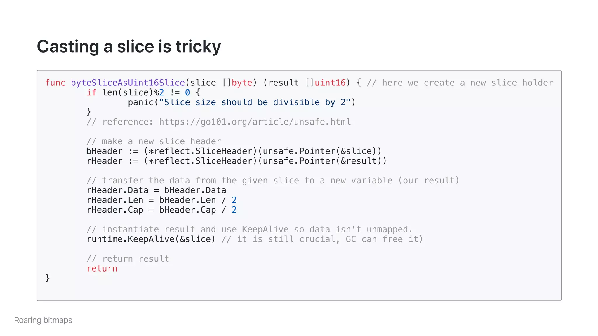 Castingasliceistricky
func byteSliceAsUint16Slice(slice []byte) (result []uint16) { // here we create a new slice holder
if len(slice)%2 != 0 {
panic("Slice size should be divisible by 2")
}
// reference: https://go101.org/article/unsafe.html
// make a new slice header
bHeader := (*reflect.SliceHeader)(unsafe.Pointer(&slice))
rHeader := (*reflect.SliceHeader)(unsafe.Pointer(&result))
// transfer the data from the given slice to a new variable (our result)
rHeader.Data = bHeader.Data
rHeader.Len = bHeader.Len / 2
rHeader.Cap = bHeader.Cap / 2
// instantiate result and use KeepAlive so data isn't unmapped.
runtime.KeepAlive(&slice) // it is still crucial, GC can free it)
// return result
return
}
Roaringbitmaps
 