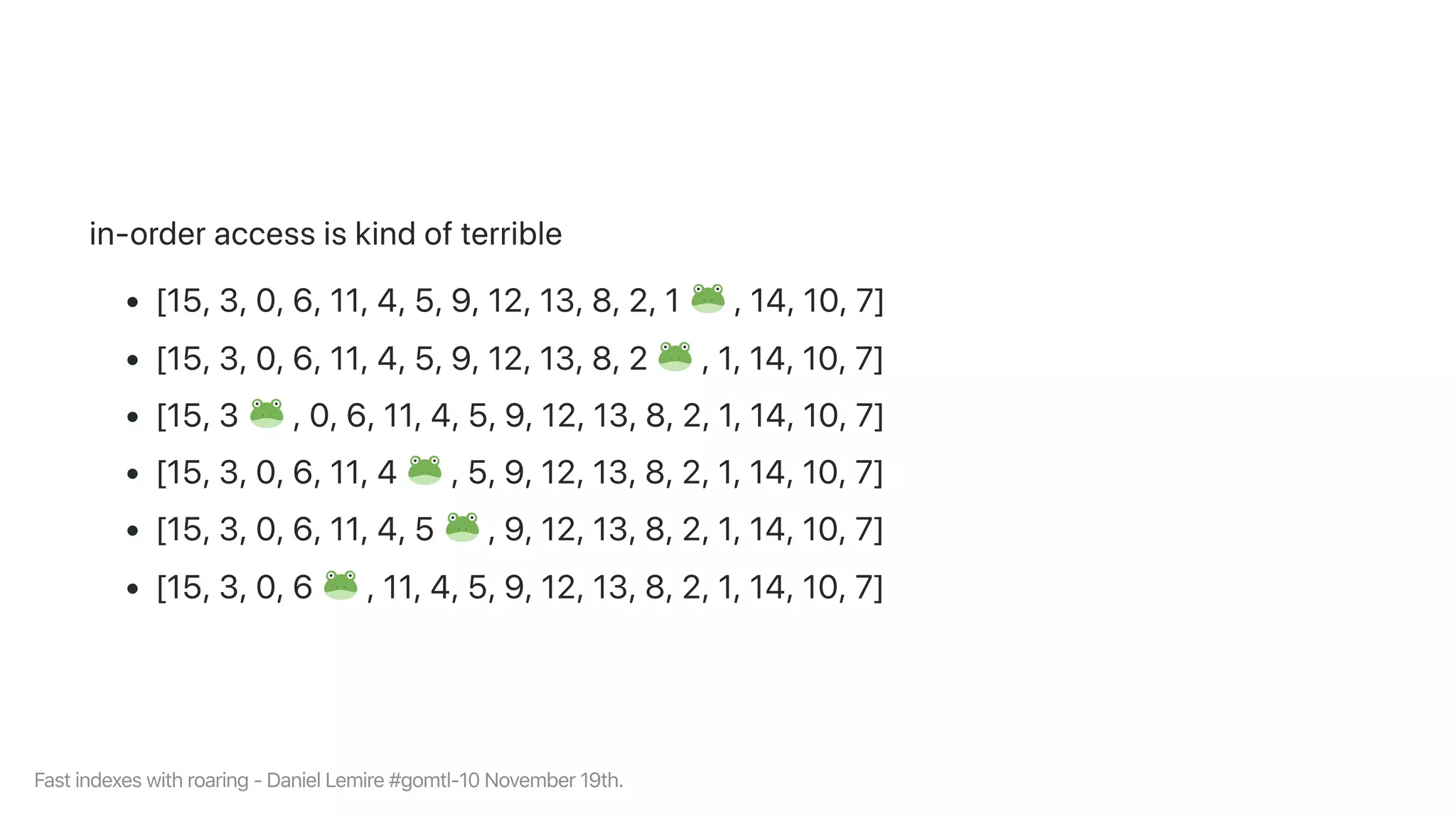 in-orderaccessiskindofterrible
[15,3,0,6,11,4,5,9,12,13,8,2,1 ,14,10,7]
[15,3,0,6,11,4,5,9,12,13,8,2 ,1,14,10,7]
[15,3 ,0,6,11,4,5,9,12,13,8,2,1,14,10,7]
[15,3,0,6,11,4 ,5,9,12,13,8,2,1,14,10,7]
[15,3,0,6,11,4,5 ,9,12,13,8,2,1,14,10,7]
[15,3,0,6 ,11,4,5,9,12,13,8,2,1,14,10,7]
Fastindexeswithroaring-DanielLemire#gomtl-10November19th.
 