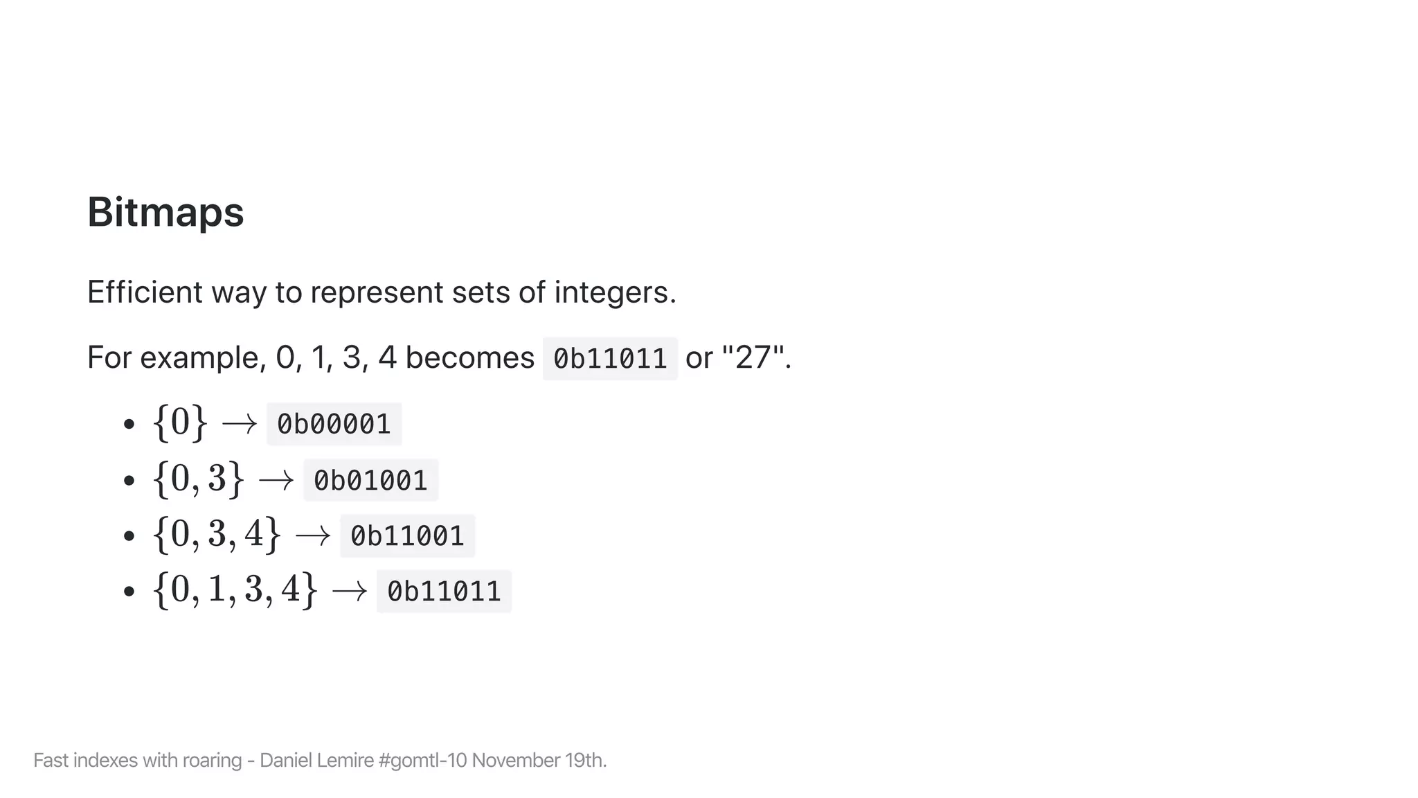Bitmaps
Efficientwaytorepresentsetsofintegers.
Forexample,0,1,3,4becomes 0b11011 or"27".
0b00001
0b01001
0b11001
0b11011
{0} →
{0, 3} →
{0, 3, 4} →
{0, 1, 3, 4} →
Fastindexeswithroaring-DanielLemire#gomtl-10November19th.
 