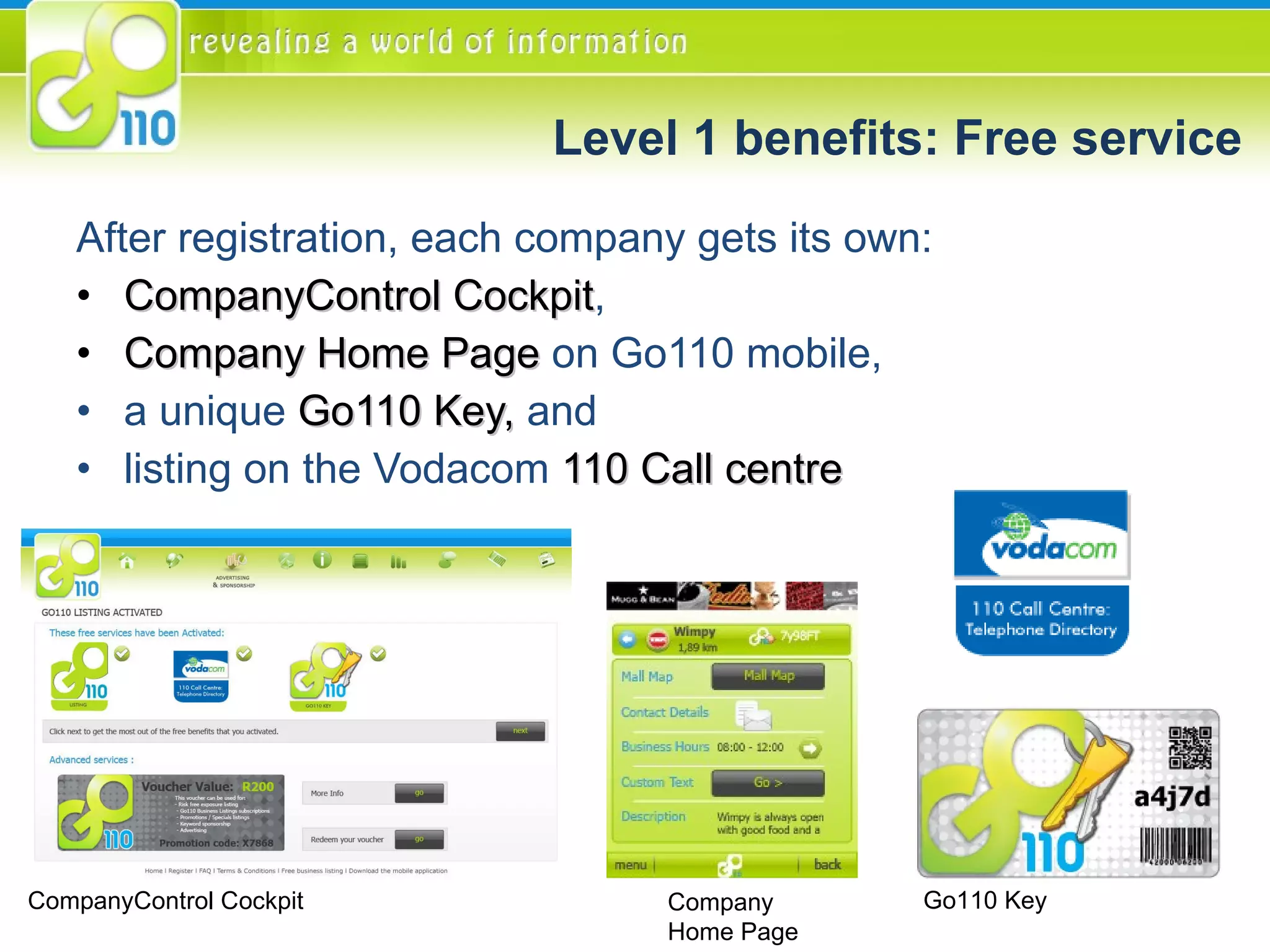 Level 1 benefits: Free service After registration, each company gets its own: CompanyControl Cockpit ,  Company Home Page  on Go110 mobile,  a unique  Go110 Key,  and listing on the Vodacom  110 Call centre Go110 Key Company  Home Page CompanyControl Cockpit 