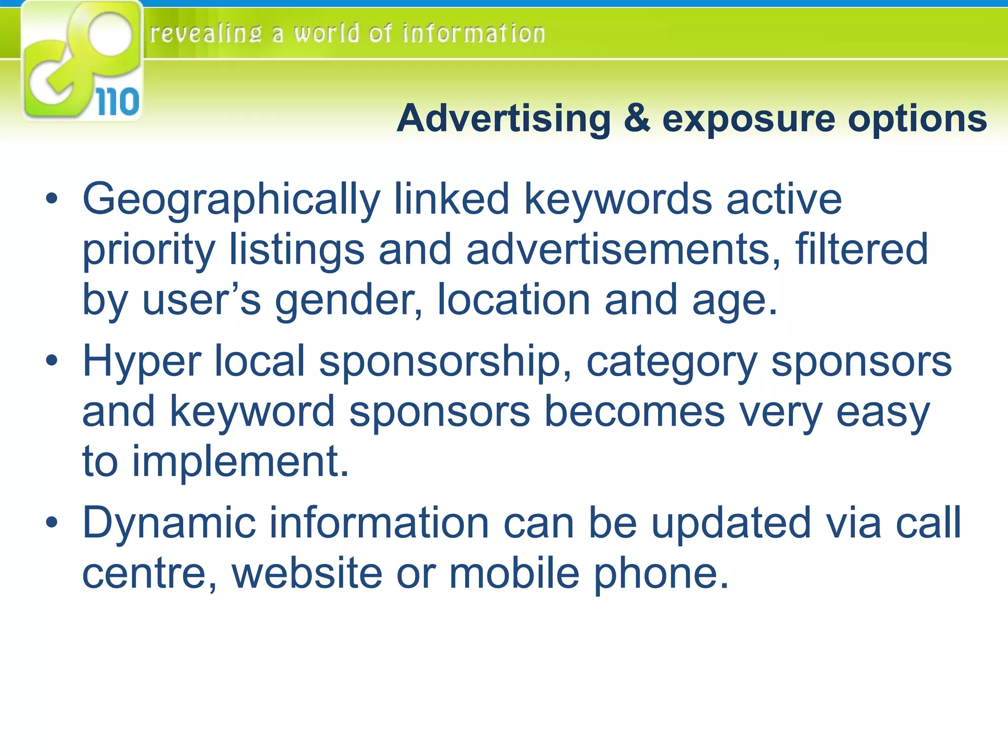 Advertising & exposure options Geographically linked keywords active priority listings and advertisements, filtered by user’s gender, location and age. Hyper local sponsorship, category sponsors and keyword sponsors becomes very easy to implement. Dynamic information can be updated via call centre, website or mobile phone. 