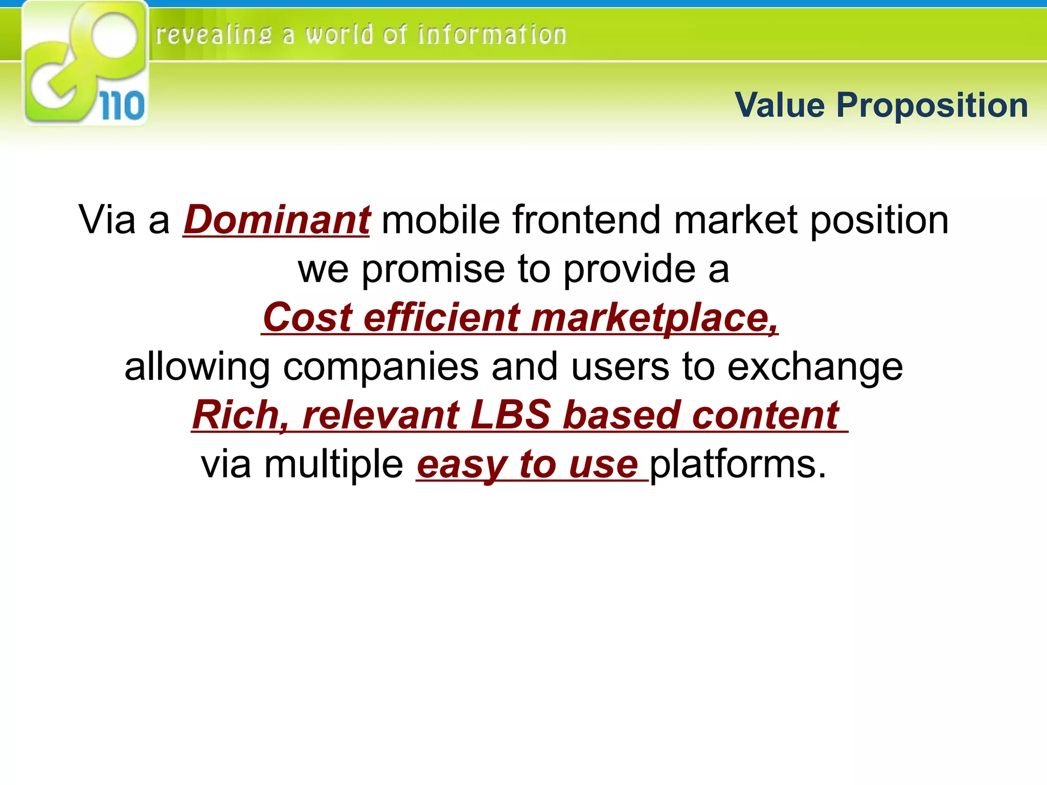 Value Proposition Via a  Dominant  mobile frontend market position  we promise to provide a  Cost efficient marketplace, allowing companies and users to exchange  Rich, relevant LBS based content  via multiple  easy to use  platforms.  