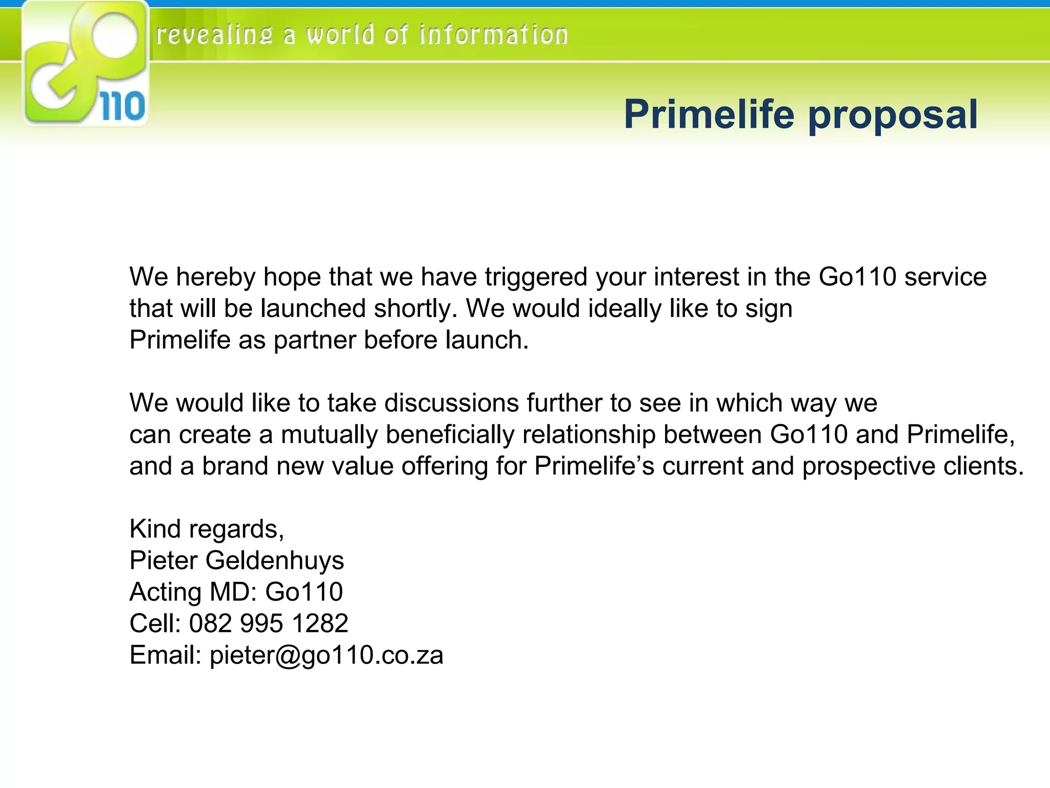 Primelife proposal We hereby hope that we have triggered your interest in the Go110 service  that will be launched shortly. We would ideally like to sign  Primelife as partner before launch.  We would like to take discussions further to see in which way we  can create a mutually beneficially relationship between Go110 and Primelife, and a brand new value offering for Primelife’s current and prospective clients. Kind regards, Pieter Geldenhuys Acting MD: Go110 Cell: 082 995 1282 Email: pieter@go110.co.za 