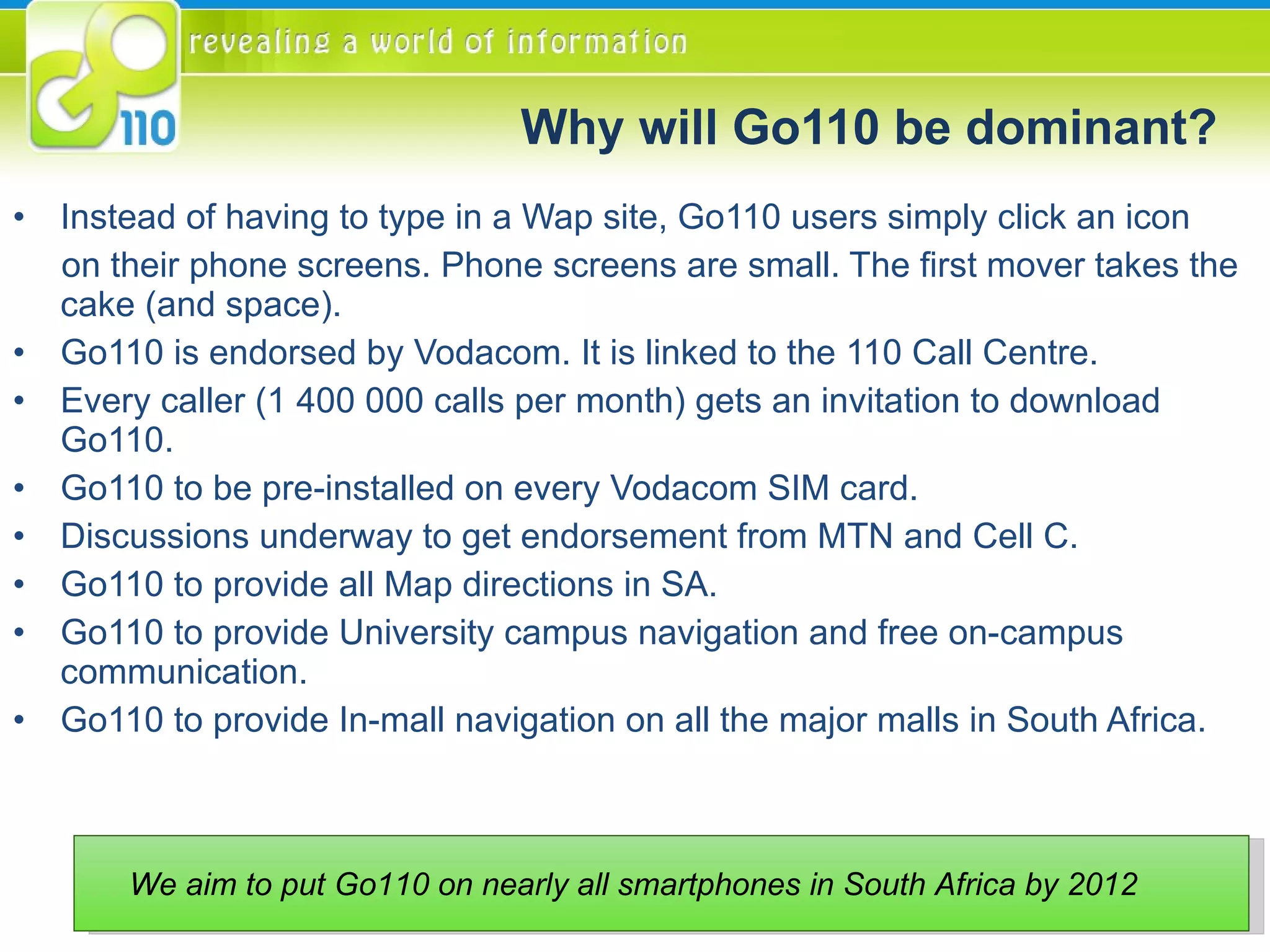 Why will Go110 be dominant? Instead of having to type in a Wap site, Go110 users simply click an icon  on their phone screens. Phone screens are small. The first mover takes the cake (and space). Go110 is endorsed by Vodacom. It is linked to the 110 Call Centre. Every caller (1 400 000 calls per month) gets an invitation to download Go110. Go110 to be pre-installed on every Vodacom SIM card.  Discussions underway to get endorsement from MTN and Cell C. Go110 to provide all Map directions in SA. Go110 to provide University campus navigation and free on-campus communication. Go110 to provide In-mall navigation on all the major malls in South Africa. We aim to put Go110 on nearly all smartphones in South Africa by 2012  