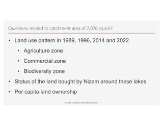 Questions related to catchment area of 2,076 sq.km?
• Land use pattern in 1989, 1996, 2014 and 2022
• Agriculture zone
• Commercial zone
• Biodiversity zone
• Status of the land bought by Nizam around these lakes
• Per capita land ownership
E-mail: nreddy.donthi22@gmail.com
 