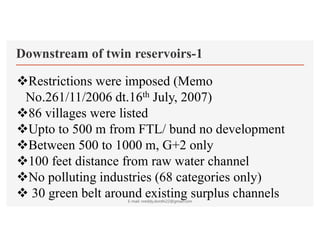 Downstream of twin reservoirs-1
Restrictions were imposed (Memo
No.261/11/2006 dt.16th July, 2007)
86 villages were listed
Upto to 500 m from FTL/ bund no development
Between 500 to 1000 m, G+2 only
100 feet distance from raw water channel
No polluting industries (68 categories only)
 30 green belt around existing surplus channels
E-mail: nreddy.donthi22@gmail.com
 