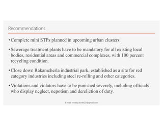 Recommendations
•Complete mini STPs planned in upcoming urban clusters.
•Sewerage treatment plants have to be mandatory for all existing local
bodies, residential areas and commercial complexes, with 100 percent
recycling condition.
•Close down Rakamcherla industrial park, established as a site for red
category industries including steel re-rolling and other categories.
•Violations and violators have to be punished severely, including officials
who display neglect, nepotism and dereliction of duty.
E-mail: nreddy.donthi22@gmail.com
 