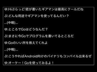 ゆ:Hiぶらっど!君が書いたギアマンは最高にクールだね
ぶ:どんな用途でギアマンを使ってるんだい？
...(中略)...
ゆ:ところでGoはどうなんだ？
ぶ:まさに今Goでプログラムを書いてるところだ
ゆ:Goのいい所を教えてくれよ
...(中略)...
ぶ:こうやればAndroid向けのバイナリもコンパイル出来るぜ
ゆ:オーケー！Goを使ってみるよ！
 
