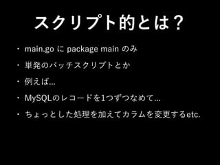 スクリプト的とは？
• main.go に package main のみ
• 単発のバッチスクリプトとか
• 例えば...
• MySQLのレコードを1つずつなめて...
• ちょっとした処理を加えてカラムを変更するetc.
 