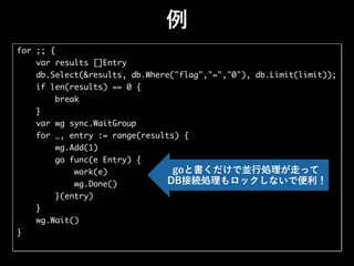 例
for ;; {
var results []Entry
db.Select(&results, db.Where("flag","=","0"), db.Limit(limit));
if len(results) == 0 {
break
}
var wg sync.WaitGroup
for _, entry := range(results) {
wg.Add(1)
go func(e Entry) {
work(e)
wg.Done()
}(entry)
}
wg.Wait()
}
goと書くだけで並行処理が走って
DB接続処理もロックしないで便利！
 