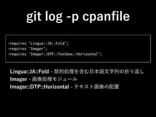 git log -p cpanﬁle
-requires 'Lingua::JA::Fold';
-requires 'Imager';
-requires 'Imager::DTP::Textbox::Horizontal';
Lingua::JA::Fold - 禁則処理を含む日本語文字列の折り返し
Imager - 画像処理モジュール
Imager::DTP::Horizontal - テキスト画像の配置
 