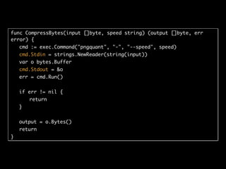 func CompressBytes(input []byte, speed string) (output []byte, err
error) {
cmd := exec.Command("pngquant", "-", "--speed", speed)
cmd.Stdin = strings.NewReader(string(input))
var o bytes.Buffer
cmd.Stdout = &o
err = cmd.Run()
if err != nil {
return
}
output = o.Bytes()
return
}
 