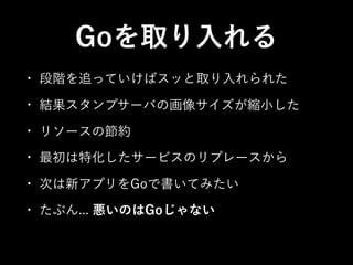Goを取り入れる
• 段階を追っていけばスッと取り入れられた
• 結果スタンプサーバの画像サイズが縮小した
• リソースの節約
• 最初は特化したサービスのリプレースから
• 次は新アプリをGoで書いてみたい
• たぶん... 悪いのはGoじゃない
 
