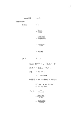 14
Massa [I2] = ….?
Penyelesaian:
[I2] total =
𝑛
𝑉
=
𝑀𝑎𝑠𝑠𝑎
𝑉𝑜𝑙𝑢𝑚𝑒
=
0,1280 𝑔𝑟𝑎𝑚
254 𝑔𝑟𝑎𝑚 /𝑚𝑜𝑙
0,05 𝐿
=
0,00050 𝑚𝑜𝑙
0,05 𝐿
= 0,01 M
[I2] air = …..?
Reaksi: 2S2O3
2- + I2 → S4O6
2- + 2I-
[S2O3]2- = [I2]total = 0,01 M
[I2] = 1 x 10-2 M
= 1 x 10-5 mM
Mol [I2] = Vol [Na2S2O3] x mM [I2]
= 2 mL x 1 x 10-5 mM
= 2 x 10-5 mol
[I2] air =
𝑀𝑜𝑙
𝑉𝑜𝑙𝑢𝑚𝑒 (𝐿)
=
2 x 10−5
mol
23 𝑚𝐿
=
2 x10−5
mol
0,023 𝐿
 