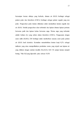 17
bercampur karena sifatnya yang berbeda, dimana air (H2O) berfungsi sebagai
pelarut polar dan kloroform (CHCl3) berfungsi sebagai pelarut organik yang non
polar. Pengocokan pada larutan dilakukan untuk memisahkan larutan organik dan
air (H2O). Setelah pengocokan akan terbentuk dua lapisan dimana lapisan pertama
berwarna putih dan lapisan kedua berwarna ungu. Warna ungu yang terbentuk
adalah Iodium (I2) yang terikat dalam kloroform (CHCl3). Pengasaman dengan
asam sulfat (H2SO4) 2M berfungsi untuk memberikan suasana asam pada pelarut
air (H2O) hasil ekstraksi. Kemudian menambahkan larutan kanji 0,2% sebagai
indikator yang akan memperlihatkan perubahan warna yang terjadi saat lapisan air
yang dititirasi dengan natrium tiosulfat (Na2S2O3) 0,01 M sampai larutan menjadi
bening. Nilai Kd yang diperoleh yaitu sebesar 10,50.
 