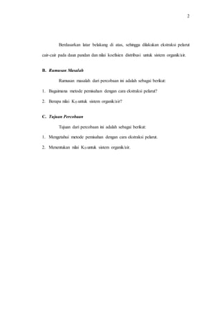 2
Berdasarkan latar belakang di atas, sehingga dilakukan ekstraksi pelarut
cair-cair pada daun pandan dan nilai koefisien distribusi untuk sistem organik/air.
B. Rumusan Masalah
Rumusan masalah dari percobaan ini adalah sebagai berikut:
1. Bagaimana metode pemisahan dengan cara ekstraksi pelarut?
2. Berapa nilai KD untuk sistem organik/air?
C. Tujuan Percobaan
Tujuan dari percobaan ini adalah sebagai berikut:
1. Mengetahui metode pemisahan dengan cara ekstraksi pelarut.
2. Menentukan nilai KD untuk sistem organik/air.
 