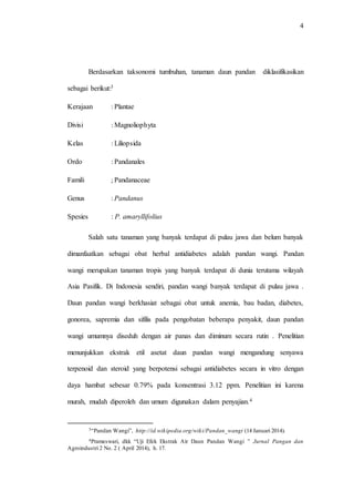 4
Berdasarkan taksonomi tumbuhan, tanaman daun pandan diklasifikasikan
sebagai berikut:3
Kerajaan : Plantae
Divisi : Magnoliophyta
Kelas : Liliopsida
Ordo : Pandanales
Famili ; Pandanaceae
Genus : Pandanus
Spesies : P. amaryllifolius
Salah satu tanaman yang banyak terdapat di pulau jawa dan belum banyak
dimanfaatkan sebagai obat herbal antidiabetes adalah pandan wangi. Pandan
wangi merupakan tanaman tropis yang banyak terdapat di dunia terutama wilayah
Asia Pasifik. Di Indonesia sendiri, pandan wangi banyak terdapat di pulau jawa .
Daun pandan wangi berkhasiat sebagai obat untuk anemia, bau badan, diabetes,
gonorea, sapremia dan sifilis pada pengobatan beberapa penyakit, daun pandan
wangi umumnya diseduh dengan air panas dan diminum secara rutin . Penelitian
menunjukkan ekstrak etil asetat daun pandan wangi mengandung senyawa
terpenoid dan steroid yang berpotensi sebagai antidiabetes secara in vitro dengan
daya hambat sebesar 0.79% pada konsentrasi 3.12 ppm. Penelitian ini karena
murah, mudah diperoleh dan umum digunakan dalam penyajian.4
3“Pandan Wangi”, http://id.wikipedia.org/wiki/Pandan_wangi (14 Januari 2014).
4Prameswari, dkk “Uji Efek Ekstrak Air Daun Pandan Wangi ” Jurnal Pangan dan
Agroindustri 2 No. 2 ( April 2014), h. 17.
 