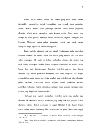 5
Partisi zat-zat terlarut antara dua cairan yang tidak dapat campur
(immiscible) menawarkan banyak kemungkinan yang menarik untuk pemisahan
analitis. Bahkan dimana tujuan primernya bukanlah analitis namun preparatif,
ekstraksi pelarut dapat merupakan suatu langkah penting dalam urutan yang
menuju ke suatu produk murninya dalam laboratorium organik, anorganik atau
biokimia. Meskipun kadang-kadang digunakan pelarut yang rumit, namun
seringkali hanya diperlukan sebuah corong pisah.5
Pinsip metode ekstraksi cair-cair adalah berdasarkan pada perbedaan
koefisien disribusi zat terlarut dalam dua larutan yang berbeda fasa dan tidak
saling bercampur. Bila suatu zat terlarut terdistribusi diantara dua larutan yang
tidak saling bercampur, berlaku hukum mengenai konsentrasi zat terlarut dalam
kedua fasa pada kesetimbangan. Peristiwa ekstraksi cair-cair atau disebut
ekstraksi saja adalah pemisahan komponen dari suatu campuran cair dengan
mengontakkan pada cairan lain. Sering disebut juga ekstraksi cair atau ekstraksi
pelarut (solvent extraction). Prinsip kerjanya adalah pemisahan berdasar
perbedaan kelarutan. Pelarut melarutkan sebagian bahan padatan sehingga bahan
terlarut yang diinginkan dapat diperoleh.6
Berbagai jenis metode pemisahan, ekstraksi elarut atau disebut juga
ekstraksi air merupakan metode pemisahan yang paling baik dan populer. Alasan
utamanya adalah bahwa pemisahan ini dapat dilakukan b aik dxalam tingkat
makro atauun mikro. Seseorang tidak memerlukan alat yang khusus atau canggih
5R. A. Day dan A. L. Underwood, Jr., Analisis Kimia Kuantitatif (Jakarta: Erlangga,
2001), h. 457.
6Misri Gozan, Absorpsi Leaching Dan Ekstraksi Pada Industri Kimia (Jakarta: UI Press,
2006), h. 81-82.
 