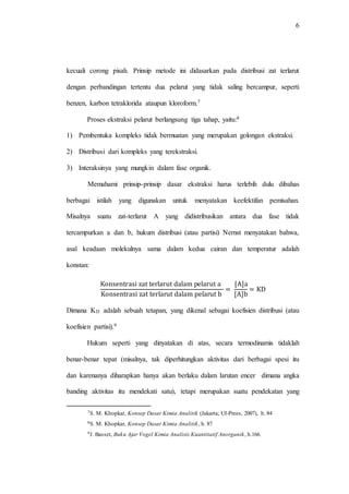 6
kecuali corong pisah. Prinsip metode ini didasarkan pada distribusi zat terlarut
dengan perbandingan tertentu dua pelarut yang tidak saling bercampur, seperti
benzen, karbon tetraklorida ataupun kloroform.7
Proses ekstraksi pelarut berlangsung tiga tahap, yaitu:8
1) Pembentuka kompleks tidak bermuatan yang merupakan golongan ekstraksi.
2) Distribusi dari kompleks yang terekstraksi.
3) Interaksinya yang mungkin dalam fase organik.
Memahami prinsip-prinsip dasar ekstraksi harus terlebih dulu dibahas
berbagai istilah yang digunakan untuk menyatakan keefektifan pemisahan.
Misalnya suatu zat-terlarut A yang didistribusikan antara dua fase tidak
tercampurkan a dan b, hukum distribusi (atau partisi) Nernst menyatakan bahwa,
asal keadaan molekulnya sama dalam kedua cairan dan temperatur adalah
konstan:
Konsentrasi zat terlarut dalam pelarut a
Konsentrasi zat terlarut dalam pelarut b
=
[A]a
[A]b
= KD
Dimana KD adalah sebuah tetapan, yang dikenal sebagai koefisien distribusi (atau
koefisien partisi).9
Hukum seperti yang dinyatakan di atas, secara termodinamis tidaklah
benar-benar tepat (misalnya, tak diperhitungkan aktivitas dari berbagai spesi itu
dan karenanya diharapkan hanya akan berlaku dalam larutan encer dimana angka
banding aktivitas itu mendekati satu), tetapi merupakan suatu pendekatan yang
7S. M. Khopkar, Konsep Dasar Kimia Analitik (Jakarta; UI-Prees, 2007), h. 84
8S. M. Khopkar, Konsep Dasar Kimia Analitik, h. 87
9J. Basset, Buku Ajar Vogel Kimia Analisis Kuantitatif Anorganik, h.166.
 