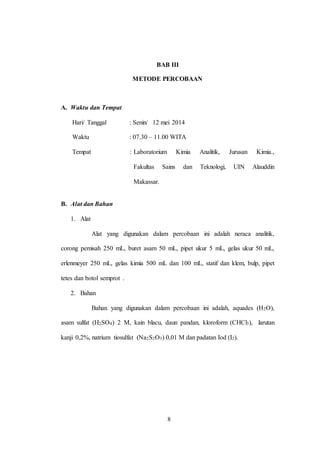 8
BAB III
METODE PERCOBAAN
A. Waktu dan Tempat
Hari/ Tanggal : Senin/ 12 mei 2014
Waktu : 07.30 – 11.00 WITA
Tempat : Laboratorium Kimia Analitik, Jurusan Kimia.,
Fakultas Sains dan Teknologi, UIN Alauddin
Makassar.
B. Alat dan Bahan
1. Alat
Alat yang digunakan dalam percobaan ini adalah neraca analitik,
corong pemisah 250 mL, buret asam 50 mL, pipet ukur 5 mL, gelas ukur 50 mL,
erlenmeyer 250 mL, gelas kimia 500 mL dan 100 mL, statif dan klem, bulp, pipet
tetes dan botol semprot .
2. Bahan
Bahan yang digunakan dalam percobaan ini adalah, aquades (H2O),
asam sulfat (H2SO4) 2 M, kain blacu, daun pandan, kloroform (CHCl3), larutan
kanji 0,2%, natrium tiosulfat (Na2S2O3) 0,01 M dan padatan Iod (I2).
8
 
