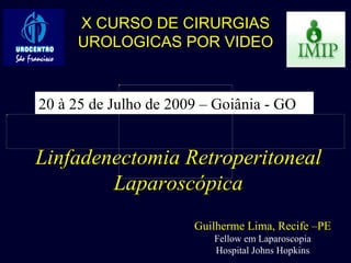 Linfadenectomia Retroperitoneal Laparoscópica Guilherme Lima, Recife –PE Fellow em Laparoscopia Hospital Johns Hopkins X CURSO DE CIRURGIAS UROLOGICAS POR VIDEO 20 à 25 de Julho de 2009 – Goiânia - GO 