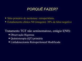 PORQUÊ FAZER? Sítio primário de metástase: retroperitônio. Estadiamento clínico N0 (imagem): 30% de falso negativo Tratamento TGT não seminomatoso, estágio I(N0): Observação Rigorosa Quimioterapia (QT) primária Linfadenectomia Retroperitoneal Modificada 
