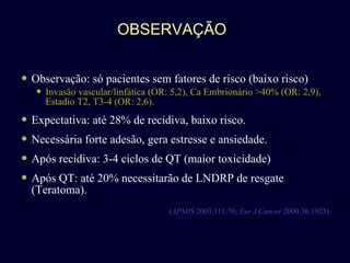 OBSERVAÇÃO Observação: só pacientes sem fatores de risco (baixo risco) Invasão vascular/linfática (OR: 5,2), Ca Embrionário >40% (OR: 2,9),  Estadio T2,  T3-4 (OR: 2,6). Expectativa: até 28% de recidiva, baixo risco. Necessária forte adesão, gera estresse e ansiedade. Após recidiva: 3-4 ciclos de QT (maior toxicidade) Após QT: até 20% necessitarão de LNDRP de resgate (Teratoma). ( APMIS  2003,111:76;  Eur J Cancer  2000,36:1925) 