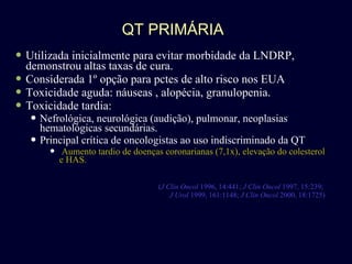 QT PRIMÁRIA Utilizada inicialmente para evitar morbidade da LNDRP, demonstrou altas taxas de cura. Considerada 1º opção para pctes de alto risco nos EUA Toxicidade aguda: náuseas , alopécia, granulopenia. Toxicidade tardia: Nefrológica, neurológica (audição), pulmonar, neoplasias hematológicas secundárias. Principal crítica de oncologistas ao uso indiscriminado da QT Aumento tardio de doenças coronarianas (7,1x), elevação do colesterol e HAS. ( J Clin Oncol  1996, 14:441;  J Clin Oncol  1997, 15:239;  J Urol  1999, 161:1148;  J Clin Oncol  2000, 18:1725) 