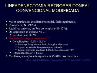 LINFADENECTOMIA RETROPERITONEAL CONVENCIONAL MODIFICADA Maior acurácia no estadiamento nodal, fácil seguimento. Curativa em N1 (90%) Recidiva: torácica, ou fora do template (10-12%). QT adjuvante só quando N2-3 Recidiva pós-QT: 2% . Morbidade cirúrgica importante!!! Complicações: 10,6% - 19,6% Trans-op: Sangramento, lesão de orgãos adjacentes.  Aguda: atelectasia, íleo prolongado, linfocele. Tardia: obstrução intestinal: 1-2%, hérnia incisional < 5% Estadia Hospitalar: 3-8 dias Mantém ejaculação anterógrada em 95-98% dos pacientes. ( J Urol  1994, 152:424;  Cancer Control  2002, 9:277;  J Urol  2003, 169:1710) 