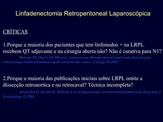 Linfadenectomia Retroperitoneal Laparoscópica CRÍTICAS 1.Porque a maioria dos pacientes que tem linfonodos + na LRPL recebem QT adjuvante e na cirurgia aberta não? Não é curativa para N1? Bhayani SB, Ong A, Oh WK et al: Laparoscopic Retroperitoneal lymph node dissection for clinical stage I nonseminomatous germ cell testicular cancer. Urology 62,2003. 2.Porque a maioria das publicações iniciais sobre LRPL omite a dissecção retroaortica e ou retrocaval? Técnica incompleta? Janetschek G, Peschel R, Hobisch A, et al:Laparoscopic retroperitoneal lymph node dissection. J Endourology 15,2001. 