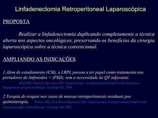 Linfadenectomia Retroperitoneal Laparoscópica PROPOSTA Realizar a linfadenectomia duplicando completamente a técnica aberta nos aspectos oncológicos, preservando os benefícios da cirurgia laparoscópica sobre a técnica convencional. AMPLIANDO AS INDICAÇÕES 1.Alem de estadiamento (CSI), a LRPL passou a ter papel como tratamento nos portadores de linfonodos + (PSII), sem a necessidade de QT adjuvante. Allaf ME, Lima G, Kavoussi LR: Laparoscopic retroperitoneal lymph node dissection: Duplication of open technique. Urology 65, 2005. 2.Terapia de resgate nos casos de massas retroperitoneais residuais pos quimioterapia.  Palese MA, Su LM and Kavoussi LR: Laparoscopic retroperitoneal lymph node dissection after chemotherapy. Urology 60, 2002.   