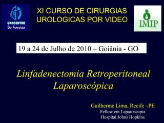 Linfadenectomia Retroperitoneal Laparoscópica Guilherme Lima, Recife –PE Fellow em Laparoscopia Hospital Johns Hopkins XI CURSO DE CIRURGIAS UROLOGICAS POR VIDEO 19 a 24 de Julho de 2010 – Goiânia - GO 