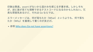 印象は愚直。assert がないから温かみを感じる手書き感。しかしそれ
が、逆に誰が見ても理解できるテストコードになるのかもしれない。冗
長な雰囲気あるけど、それはGo ならでは。
エラーメッセージは、何が落ちたか（What）というよりも、何で落ち
たか（Why）を重視して書くのが良さげ。
参照Why does Go not have assertions?
 