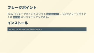ブレークポイント
Ruby でブレークポイントというと binding.pry 。 Go のブレークポイン
トは go-pry というライブラリがある。
インストール
go get -u github.com/d4l3k/go-pry
 
