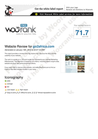 Your website score is




                                                                                        71.7    out of 100




Website Review for go2africa.com
Generated on January 19th, 2012 at 20:57:13 GMT

This report provides a review of the key factors that influence the SEO and the
usability of your website.

The rank is a grade on a 100 point scale that represents your Internet Marketing
Effectiveness. The Algorithm is based on 50 criteria, including search engine data,
website structure, site performance and others.

If you need help to improve your website, visit www.WooRank.com to find an
Expert in the Web Industry located in your area.




Iconography
   pass
   average
   fail

   Low impact          High impact

   Easy to solve        Difficult to solve        Almost impossible to solve

Report Summary
 