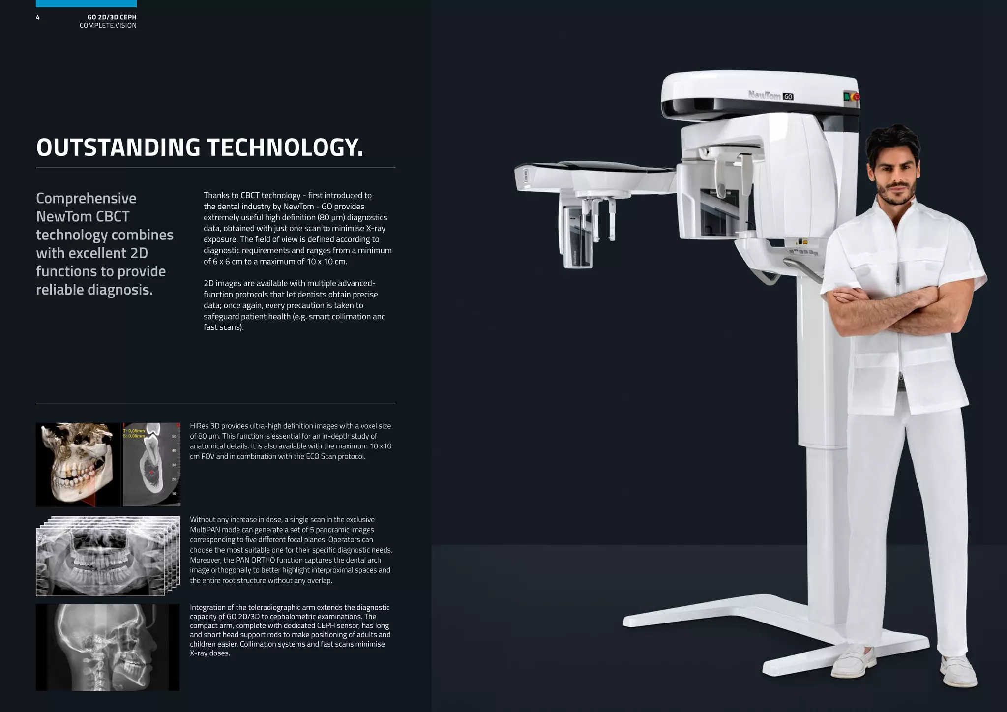GO 2D/3D CEPH
COMPLETE.VISION
4
Thanks to CBCT technology - first introduced to
the dental industry by NewTom - GO provides
extremely useful high definition (80 μm) diagnostics
data, obtained with just one scan to minimise X-ray
exposure. The field of view is defined according to
diagnostic requirements and ranges from a minimum
of 6 x 6 cm to a maximum of 10 x 10 cm.
2D images are available with multiple advanced-
function protocols that let dentists obtain precise
data; once again, every precaution is taken to
safeguard patient health (e.g. smart collimation and
fast scans).
Comprehensive
NewTom CBCT
technology combines
with excellent 2D
functions to provide
reliable diagnosis.
OUTSTANDING TECHNOLOGY.
Integration of the teleradiographic arm extends the diagnostic
capacity of GO 2D/3D to cephalometric examinations. The
compact arm, complete with dedicated CEPH sensor, has long
and short head support rods to make positioning of adults and
children easier. Collimation systems and fast scans minimise
X-ray doses.
Without any increase in dose, a single scan in the exclusive
MultiPAN mode can generate a set of 5 panoramic images
corresponding to five different focal planes. Operators can
choose the most suitable one for their specific diagnostic needs.
Moreover, the PAN ORTHO function captures the dental arch
image orthogonally to better highlight interproximal spaces and
the entire root structure without any overlap.
HiRes 3D provides ultra-high definition images with a voxel size
of 80 μm. This function is essential for an in-depth study of
anatomical details. It is also available with the maximum 10 x10
cm FOV and in combination with the ECO Scan protocol.
 