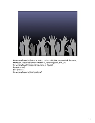 How	
  many	
  have	
  multiple	
  ALM	
  	
  — e.g.	
  Perforce,	
  HP,	
  IBM,	
  service	
  desk,	
  Atlassian,	
  
Microsoft,	
  salesforce.com or	
  other	
  CRM,	
  reporting	
  tools,	
  IBM,	
  Git?
How	
  many	
  have	
  three	
  or	
  more	
  systems	
  in-­‐house?
Four	
  or	
  more?
Five	
  or	
  more?
How	
  many	
  have	
  multiple	
  locations?	
  
14
 