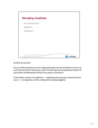 So	
  what	
  can	
  you	
  do?
You	
  can	
  make	
  everyone	
  use	
  one,integrated	
  toolset.	
  But	
  the	
  problem	
  is,	
  there	
  is	
  no	
  
such	
  tools	
  and	
  even	
  if	
  there	
  were,	
  what	
  if	
  another	
  group	
  has	
  specialized	
  needs?	
  Or	
  
just	
  prefers	
  something	
  else?	
  What	
  if	
  you	
  acquire	
  a	
  company?
So	
  the	
  better	
  answers	
  are	
  migration	
  — rmigratingsome	
  groups	
  to	
  reduce	
  the	
  tool	
  
count	
  — or	
  integration,	
  which	
  is	
  making	
  the	
  tools	
  play	
  together.	
  
15
 