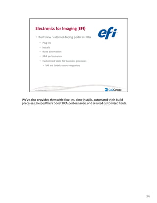 We’ve	
  also	
  provided	
  them	
  with	
  plug-­‐ins,	
  doneinstalls,	
  automated	
  their	
  build	
  
processes,	
  helped	
  them	
  boost	
  JIRA	
  performance,	
  and	
  created	
  customized	
  tools.	
  
34
 
