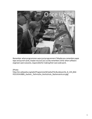 Remember	
  when	
  programmers	
  were	
  just	
  programmers? Maybe	
  you	
  remember	
  paper	
  
tape	
  and	
  punch	
  cards,	
  maybe	
  not,	
  but	
  you	
  surely	
  remember	
  a	
  time	
  when	
  software	
  
engineers	
  were	
  wizards,responsible	
  for	
  making	
  their	
  own	
  code	
  work.	
  
[Photo:	
  
http://en.wikipedia.org/wiki/Programmer#/media/File:Bundesarchiv_B_145_Bild-­‐
F031434-­‐0006,_Aachen,_Technische_Hochschule,_Rechenzentrum.jpg]
6
 