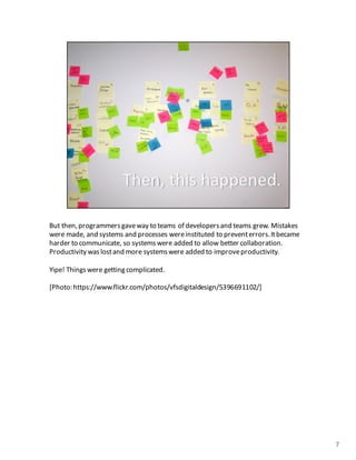 But	
  then,	
  programmers	
  gave	
  way	
  to	
  teams of	
  developers	
  and	
  teams	
  grew.	
  Mistakes	
  
were	
  made,	
  and	
  systems	
  and	
  processes	
  were	
  instituted	
  to	
  prevent	
  errors.	
  It	
  became	
  
harder	
  to	
  communicate,	
  so	
  systems	
  were	
  added	
  to	
  allow	
  better	
  collaboration.	
  
Productivity	
  was	
  lost	
  and	
  more	
  systems	
  were	
  added	
  to	
  improve	
  productivity.	
  
Yipe!	
  Things	
  were	
  getting	
  complicated.
[Photo:	
  https://www.flickr.com/photos/vfsdigitaldesign/5396691102/]
7
 