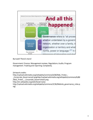 But	
  wait!	
  There’s	
  more!
Government.	
  Finance.	
  Management	
  reviews.	
  Regulations.	
  Audits.Program	
  
management.	
  Tracking	
  and	
  reporting.	
  Complexity.	
  
[Artwork	
  credits:	
  
http://upload.wikimedia.org/wikipedia/commons/b/b0/Bob_Tricker_-­‐
_Corporate_Governance2.pnghttp://upload.wikimedia.org/wikipedia/commons/b/b0
/Bob_Tricker_-­‐_Corporate_Governance2.png
http://en.wikipedia.org/wiki/Governance
http://upload.wikimedia.org/wikipedia/commons/3/36/Website_governance_roles.p
ng]
8
 