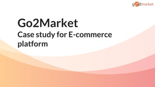 Go2Market
Case study for E-commerce
platform
 