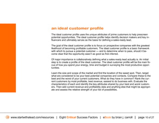 an ideal customer profile
                              The ideal customer profile uses the unique attributes of prime customers to help prescreen
                              potential opportunities. The ideal customer profile helps identify decision makers and key in-
                              fluencers and ultimately serves as the basis for defining a sales-ready lead.

                              The goal of the ideal customer profile is to focus on prospective companies with the greatest
                              likelihood of becoming profitable customers. The ideal customer profile is a basic framework
                              with which to pursue a potential customer — and to determine when to pass, should it be-
                              come clear that the opportunity wasn’t as good as first inferred.

                              Of major importance is collaboratively defining what a sales-ready lead actually is. An initial
                              step is to create a profile of the ideal customer. The ideal customer profile will be the main fo-
                              cus of how you spend your energy, time and budget in surveying the most productive oppor-
                              tunities.

                              Learn the size and scope of the market and find the location of the sweet spot. Then, target
                              what are considered to be your best potential companies and contacts. Compare these to the
                              best and the worst of your current customers. What do they have in common? Rank the cur-
                              rent customers by most profitable, best revenue, easiest to do business with. Evaluate the
                              characteristics of each and identify the key attributes shared by your best and worst custom-
                              ers. Then add current revenue and profitability data and anything else that might be appropri-
                              ate and assess the relative strength of your list of possibilities.




www.startwithalead.com/resources | Eight Critical Success Factors | eBook by brian j. carroll | page 10 of 27
 