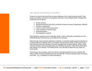 an ideal customer profile
                              Those at or near the top should be accurate reflections of your ideal customer profile. Take
                              the top and bottom customers and prospects and build a more detailed profile. Populate the
                              profile with such things as:

                                     •   Annual revenue
                                     •   Standard Industrial Code (SIC) and North American Industry Classification (NAICS)
                                     •   Number of employees
                                     •   Level of contact and functional area
                                     •   Local, regional or national scope
                                     •   Business situation
                                     •   Psychographics aspects

                              Psychographics aspects may be corporate values, culture, philosophy, leadership and inter-
                              nal/external factors that have an overt affect on the company.

                              Determine the most important attributes to replicate. It should be readily apparent that there is
                              a marked difference between those on the best customer list and those on the worst. Does a
                              best customer show the inclination to be well managed with long-term growth, while a worst
                              customer exhibits continual reorganization and declining revenues? There will be other attrib-
                              utes specific to an industry. From these factors, you’ll be able to determine your ideal cus-
                              tomer profile.

                              If launching a new company, product or service, this data probably won’t be available. De-
                              velop a profile of what you believe will have the likely fits. There are ancillary ways of locating
                              such data – e.g., competitors or trade associations.




www.startwithalead.com/resources | Eight Critical Success Factors | eBook by brian j. carroll | page 11 of 27
 