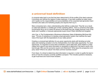a universal lead definition
                               A universal sales lead is one that has been determined to fit the profile of the ideal customer.
                               It prioritizes and defines the degree of sales readiness. It has been qualified as sales ready
                               and it spells out the responsibilities and accountabilities of the corporate lead generation team
                               members (the sales and marketing people) and requires their buy in.

                               Many companies lack a clear understanding what defines a sales lead. They fail, as a result,
                               to make lead definition a credible part of their marketing efforts. There is consensus that sales
                               functionaries fail to act on nearly 80 percent of the leads they get, largely because most of the
                               leads aren’t qualified, or because appropriate buyers haven’t been identified and targeted.

                               John Coe, in The Fundamentals of Business-to-Business Sales & Marketing (McGraw-Hill),
                               says: “The job of marketing is to develop a lead generation system that matches the readi-
                               ness of the buyer with the expectations of your sales person.”

                               Creating a universal lead definition for any given opportunity starts with ferreting out what
                               sales and marketing consider to be the characteristics of an ideal sales opportunity. For each
                               opportunity, it’s important to know what constitutes a good sales lead, what initiative or need
                               makes this a good fit and what information is necessary to determine if the lead is worth a fol-
                               low-through. Who are the economic buyers and influencers? What does the prospective com-
                               pany value? What is its culture? Are there common business issues?

                               From there, it’s critical to determine what information is required, in order to qualify the lead in
                               terms of how the company currently qualifies a prospect. This includes questions necessary
                               to get must-have and nice-to-have answers.




www.startwithalead.com/resources | Eight Critical Success Factors | eBook by brian j. carroll | page 12 of 27
 