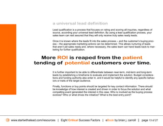 a universal lead definition
                              Lead qualification is a process that focuses on rating and scoring all inquiries, regardless of
                              source, according your universal lead definition. By using a lead qualification process, your
                              sales team can rest assured that they will only receive truly sales ready leads.

                              Once it is known where the leads fit into the sales process – and the customer’s buying proc-
                              ess – the appropriate marketing actions can be determined. This allows nurturing of leads
                              that aren’t yet sales ready and, where necessary, the sales team can hand leads back to mar-
                              keting for further qualification.


                    More ROI is reaped from the patient
                 tending of potential customers over time.
                              It is further important to be able to differentiate between near-term, mid-term and long-term
                              leads by establishing a timeframe to evaluate and implement the solution. Budget considera-
                              tions and funding authority also enter in, and it would be helpful to identify any specific behav-
                              iors or traits of the target audience.

                              Finally, functions or buy points should be targeted for key contact information. There should
                              be knowledge of how interest is created and driven in order to focus the solution and what
                              compelling event generated the interest in this case. Who is involved as the buying process
                              evolves? Who or what drives the initiative? What is the best entry point?




www.startwithalead.com/resources | Eight Critical Success Factors | eBook by brian j. carroll | page 13 of 27
 
