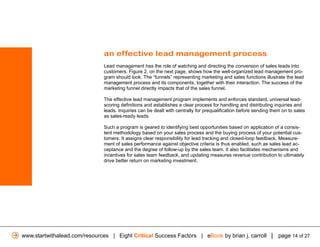 an effective lead management process
                               Lead management has the role of watching and directing the conversion of sales leads into
                               customers. Figure 2, on the next page, shows how the well-organized lead management pro-
                               gram should look. The “funnels” representing marketing and sales functions illustrate the lead
                               management process and its components, together with their interaction. The success of the
                               marketing funnel directly impacts that of the sales funnel.

                               The effective lead management program implements and enforces standard, universal lead-
                               scoring definitions and establishes a clear process for handling and distributing inquiries and
                               leads. Inquiries can be dealt with centrally for prequalification before sending them on to sales
                               as sales-ready leads.

                               Such a program is geared to identifying best opportunities based on application of a consis-
                               tent methodology based on your sales process and the buying process of your potential cus-
                               tomers. It assigns clear responsibility for lead tracking and closed-loop feedback. Measure-
                               ment of sales performance against objective criteria is thus enabled, such as sales lead ac-
                               ceptance and the degree of follow-up by the sales team. It also facilitates mechanisms and
                               incentives for sales team feedback, and updating measures revenue contribution to ultimately
                               drive better return on marketing investment.




www.startwithalead.com/resources | Eight Critical Success Factors | eBook by brian j. carroll | page 14 of 27
 