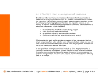 an effective lead management process
                                    Breakdowns in the lead management process often occur when lead generation is
                                    viewed not as an ongoing conversation but as a series of campaigns without substan-
                                    tive integration. The inclination to indiscriminately seek more leads, regardless of qual-
                                    ity, without properly managing those on hand can also impair the process, as can
                                    handing off inquiries to sales without appropriate lead qualification. Other detriments to
                                    sound lead management include the lack of:

                                           •   Multimodal tactics An effective lead nurturing program
                                           •   Sales closed-loop-feedback incentives
                                           •   An effectively utilized or well-maintained database
                                           •   Conformance with the lead generation program in general


                                    Effectively tracking leads is often a challenging aspect of lead management, particu-
                                    larly in companies where sales activities seem to be perpetually in a black box and only
                                    sales knows what’s inside that black box. In such cases, fully 80 percent of sales leads
                                    that go into the black box are ever seen again.

                                    In lead generation, tracking leads must be ready to go when the program starts. A
                                    company is a collection of processes. Process mapping, a highly regarded procedure
                                    for creating common vision and shared language, focuses on the processes most im-
                                    portant to lead generation. This basic sales process, shown in Table 3 on the following
                                    page, is an example.




www.startwithalead.com/resources | Eight Critical Success Factors | eBook by brian j. carroll | page 16 of 27
 
